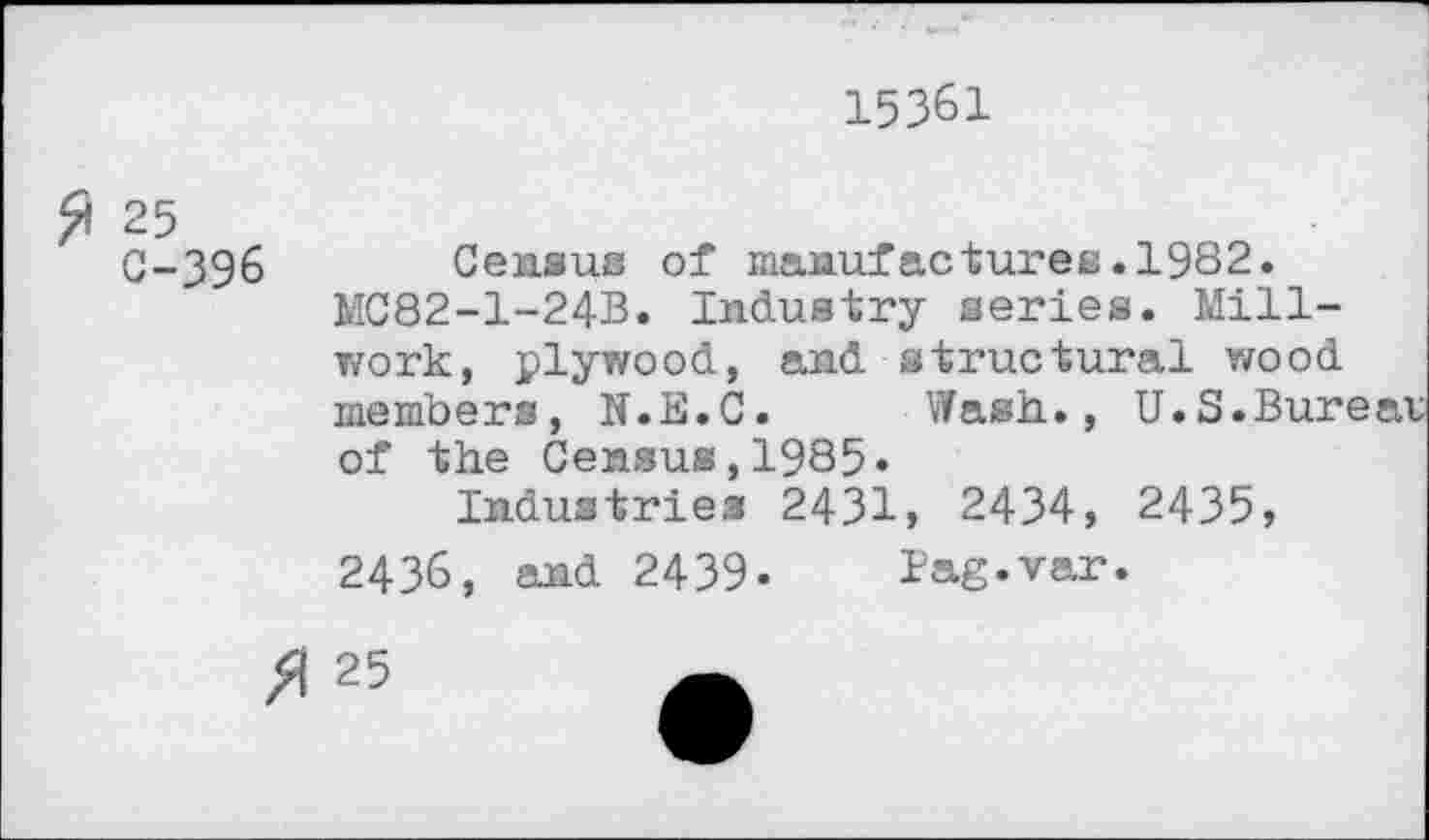 ﻿15361
£ 25
C-396
Census of manufacturea.1982.
MC82-1-24B. Industry aeries. Millwork, plywood, and structural wood members, N.E.C. Wash., U.S.Bur of the Census,1985.
Industries 2431, 2434, 2435, 2436, and 2439- lag.var.
/1 25